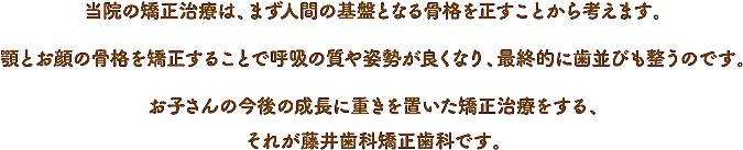 当院の矯正治療は、まず人間の基盤となる骨格を正すことから考えます。顎とお顔の骨格を矯正することで呼吸の質や姿勢が良くなり、最終的に歯並びも整うのです。お子さんの今後の成長に重きを置いた矯正治療をする、それが藤井歯科矯正歯科です。