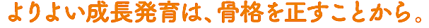 よりよい成長発育は、骨格を正すことから。